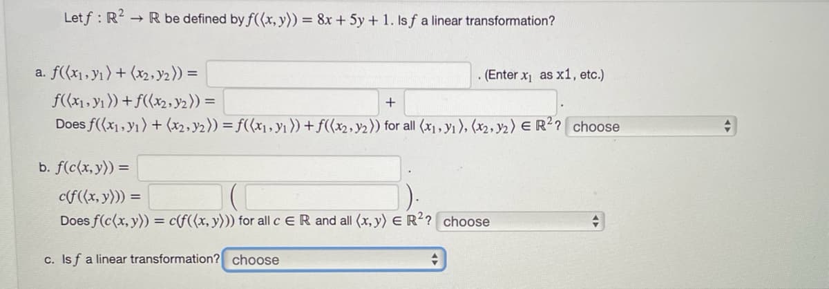 Letf: R²-
→ R be defined by f((x, y)) = 8x + 5y + 1. Is f a linear transformation?
a. f((x₁, y₁) + (x2, y₂)) =
b. f(c(x, y)) =
f((x₁, y₁)) + f((x₂, y₂)) =
+
Does f((x₁, y1) + (x2, y₂)) = f((x₁, y₁ )) + f((x₂, y₂)) for all (x₁, y₁), (₂, ₂) E R²? choose
. (Enter x₁ as x1, etc.)
c(f((x, y))) =
Does f(c(x, y)) = c(f((x, y))) for all c ER and all (x, y) = R²? choose
c. Isf a linear transformation? choose
+
+