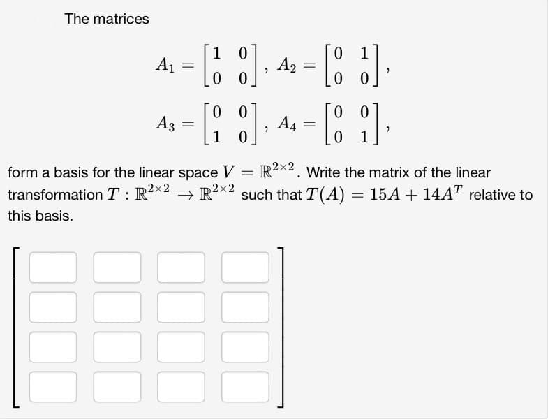 The matrices
A₁
A3
=
=
1
:] A₂
"
00
=
0
1
[83]
00
0 0
0 0
[18], 4 = [8]
A4
0
1
18888
"
form a basis for the linear space V = R2×2. Write the matrix of the linear
transformation T: R²×2 → R²×2 such that T(A) = 15A + 14AT relative to
this basis.