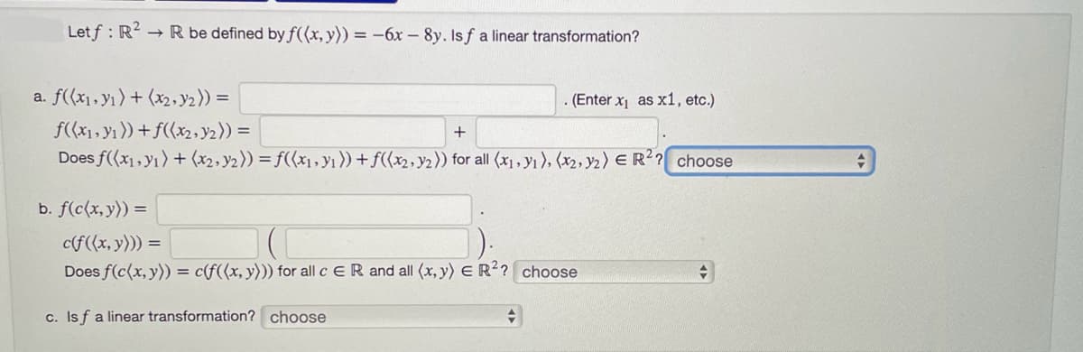 Letf: R²
→ R be defined by f((x, y)) = -6x - 8y. Isf a linear transformation?
a. f((x₁, y₁) + (x2, y₂)) =
b. f(c(x, y)) =
f((x₁, y₁)) + f((x₂, y₂)) =
+
Does f(x,y1) + (x₂, y2)) =f((x₁, y₁)) + f((x2, y2)) for all (x₁, y₁), (x₂, y2) E R²? choose
(Enter x₁ as x1, etc.)
c(f((x, y))) =
Does f(c(x, y)) = c(f((x, y))) for all c ER and all (x, y) E R²? choose
c. Isf a linear transformation? choose
+
+
+