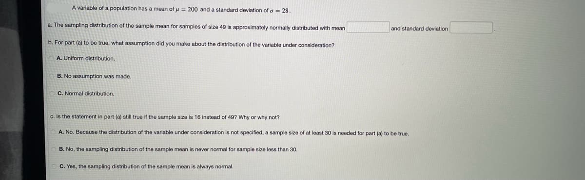 A variable of a population has a mean of μ = 200 and a standard deviation of o = 28.
a. The sampling distribution of the sample mean for samples of size 49 is approximately normally distributed with mean
b. For part (a) to be true, what assumption did you make about the distribution of the variable under consideration?
A. Uniform distribution.
B. No assumption was made.
C. Normal distribution.
c. Is the statement in part (a) still true if the sample size is 16 instead of 49? Why or why not?
A. No. Because the distribution of the variable under consideration is not specified, a sample size of at least 30 is needed for part (a) to be true.
B. No, the sampling distribution of the sample mean is never normal for sample size less than 30.
and standard deviation
C. Yes, the sampling distribution of the sample mean is always normal.