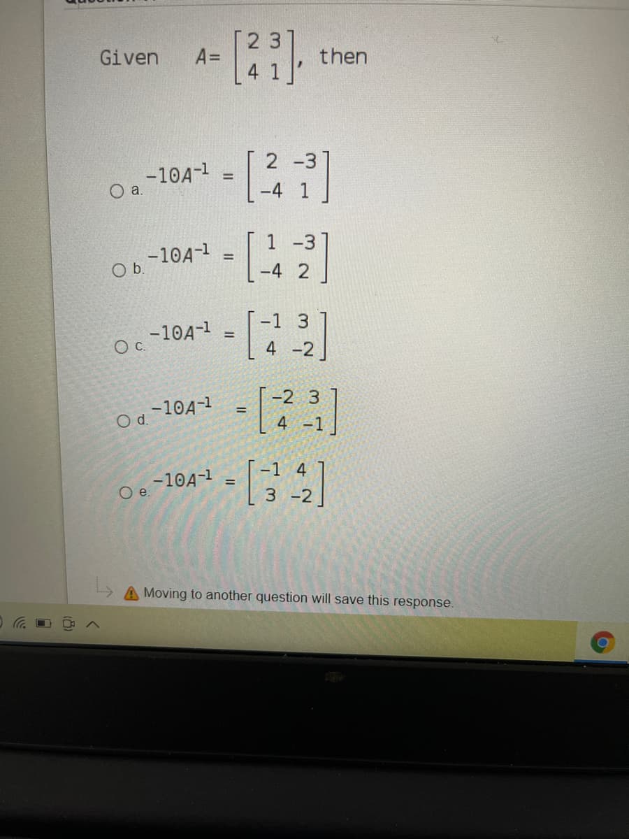 Given
A=
then
2 -3
-10A-1
Oa.
-4 1
1 -3]
-10A-1
Ob.
-4
-1 3
-10A-1
Oc.
!!
4 -2
-2 3
-10A-1
Od.
%3!
4 -1
-1 4
-10A-1
O .
%3D
A Moving to another question will save this response.
