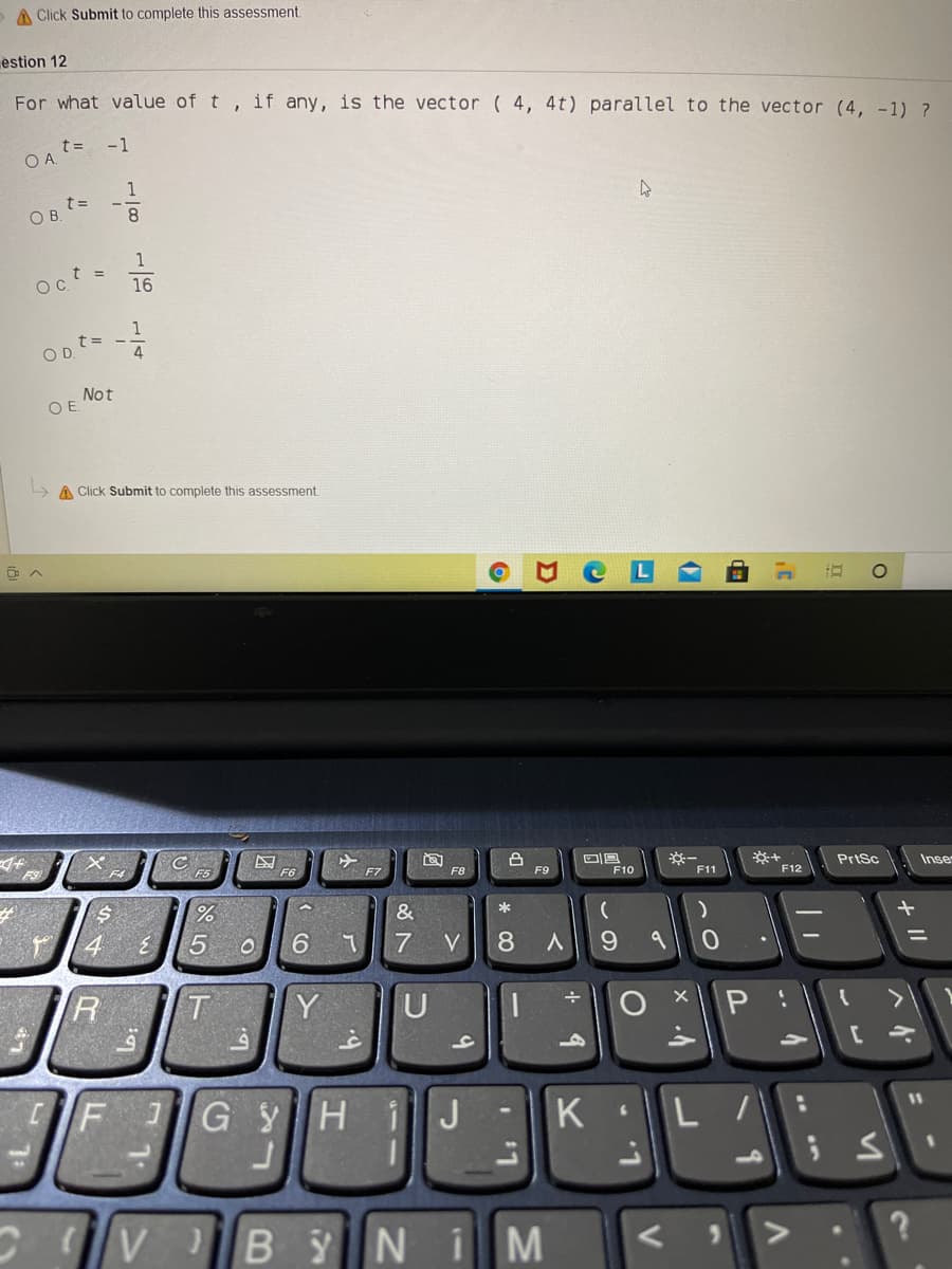 A Click Submit to complete this assessment.
estion 12
For what value of t , if any, is the vector ( 4, 4t) parallel to the vector (4, -1) ?
-1
OA t=
1
OB ts
8.
1
Oct =
16
1
t=
4.
Not
OE.
A Click Submit to complete this assessment
F3
F5
F6
F7
F9
Prtsc
Inse
F10
F11
F12
*
6.
V
9.
%3D
P
40
[
GYHiJ -K
L :
11
10
C v BYNI
* 00
