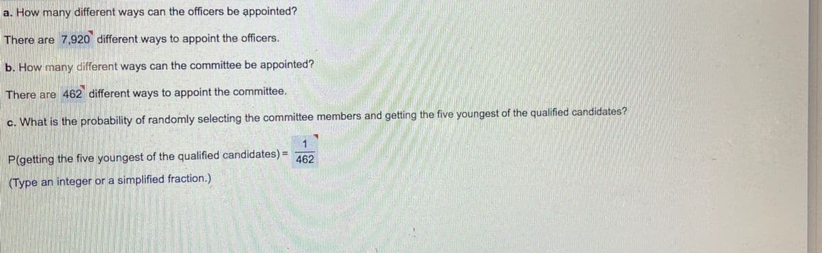 a. How many different ways can the officers be appointed?
There are 7,920 different ways to appoint the officers.
b. How many different ways can the committee be appointed?
There are 462 different ways to appoint the committee.
c. What is the probability of randomly selecting the committee members and getting the five youngest of the qualified candidates?
P(getting the five youngest of the qualified candidates) =
462
(Type an integer or a simplified fraction.)
