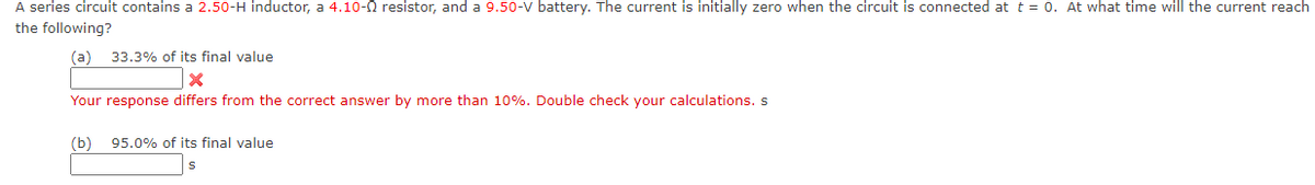 A series circuit contains a 2.50-H inductor, a 4.10- resistor, and a 9.50-V battery. The current is initially zero when the circuit is connected at t = 0. At what time will the current reach
the following?
(a) 33.3% of its final value
x
Your response differs from the correct answer by more than 10%. Double check your calculations. s
(b) 95.0% of its final value
S