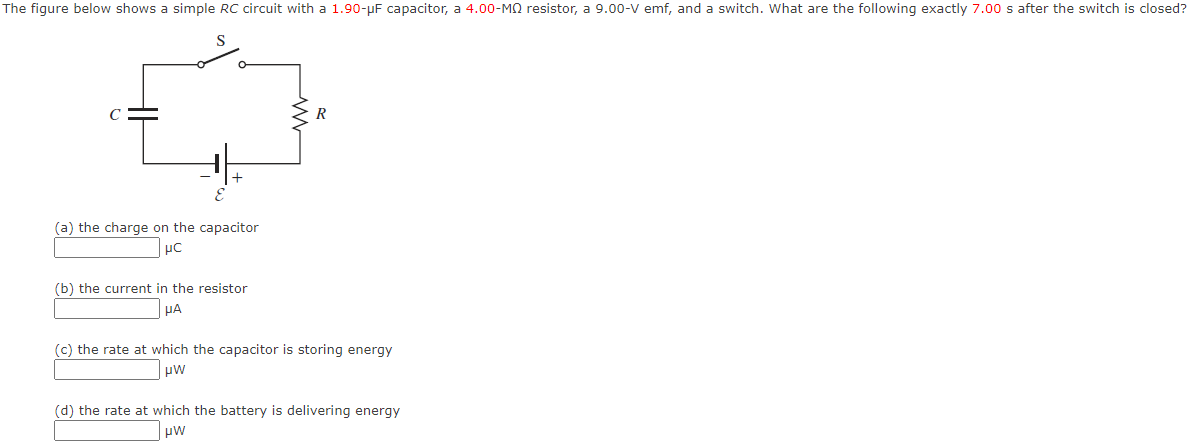 The figure below shows a simple RC circuit with a 1.90-μF capacitor, a 4.00-MQ resistor, a 9.00-V emf, and a switch. What are the following exactly 7.00 s after the switch is closed?
C
(a) the charge on the capacitor
μC
(b) the current in the resistor
μA
R
(c) the rate at which the capacitor is storing energy
μW
(d) the rate at which the battery is delivering energy
μW