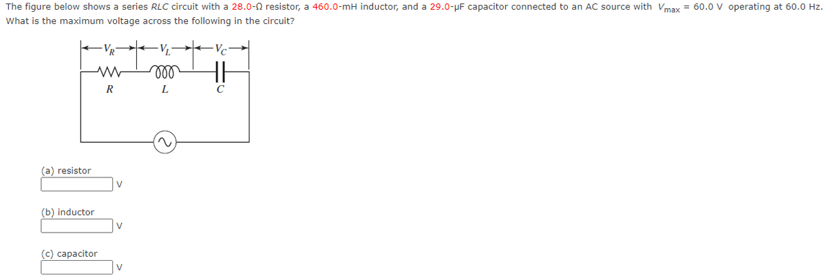 The figure below shows a series RLC circuit with a 28.0- resistor, a 460.0-mH inductor, and a 29.0-μF capacitor connected to an AC source with Vmax = 60.0 V operating at 60.0 Hz.
What is the maximum voltage across the following in the circuit?
Vc
(a) resistor
(b) inductor
R
ww
R
(c) capacitor
VL
m
L
с