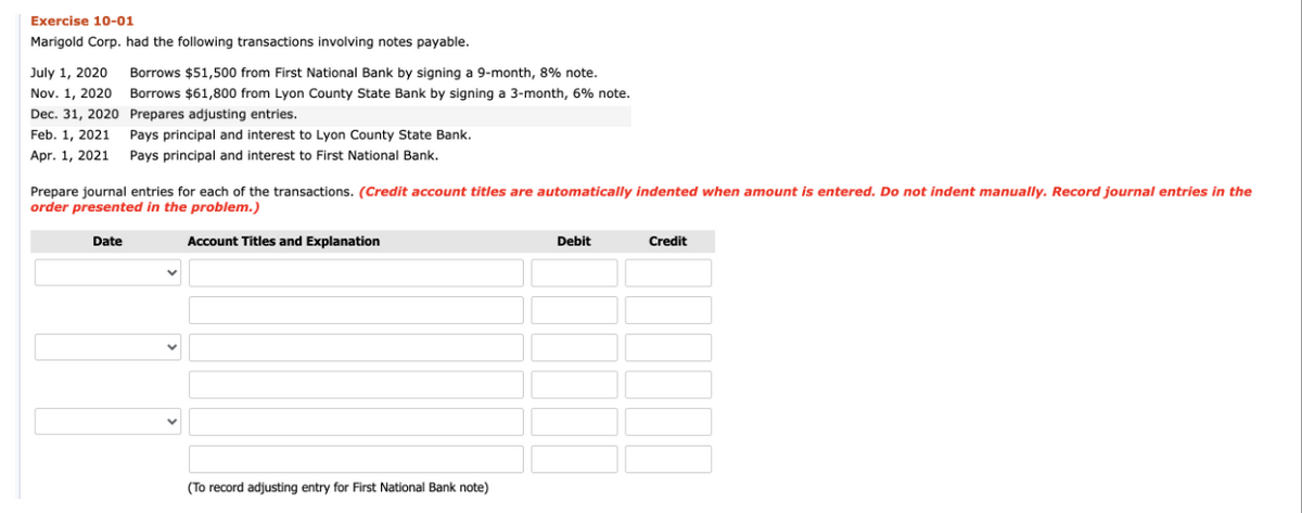 Exercise 10-01
Marigold Corp. had the following transactions involving notes payable.
July 1, 2020
Nov. 1, 2020
Dec. 31, 2020
Feb. 1, 2021
Borrows $51,500 from First National Bank by signing a 9-month, 8% note.
Borrows $61,800 from Lyon County State Bank by signing a 3-month, 6% note.
Prepares adjusting entries.
Pays principal and interest to Lyon County State Bank.
Apr. 1, 2021 Pays principal and interest to First National Bank.
Prepare journal entries for each of the transactions. (Credit account titles are automatically indented when amount is entered. Do not indent manually. Record journal entries in the
order presented in the problem.)
Date
Account Titles and Explanation
(To record adjusting entry for First National Bank note)
Debit
Credit