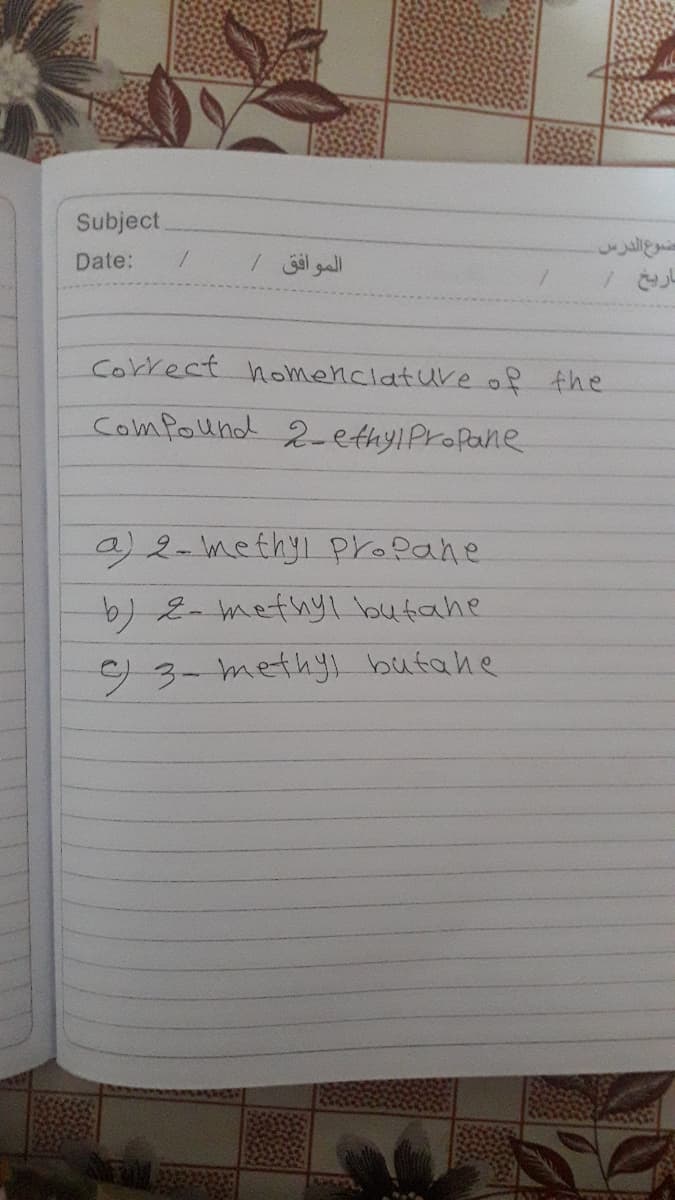 Subject
Date:
Igall
Correct homenciature of the
Comfound 2-ettyiProfane
a)2-methyi propane
-2thyI butahe
93-methyi butahe
