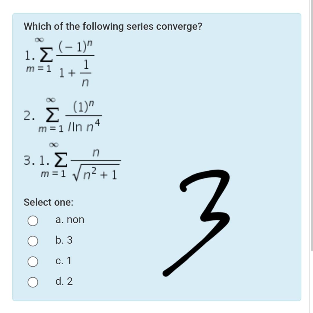 Which of the following series converge?
(– 1)"
1. E
1
1+
m = 1
(1)"
2. E
m =1 lln n4
in
3. 1. Σ
m = 1
n2 + 1
Select one:
a. non
b. 3
С. 1
d. 2
