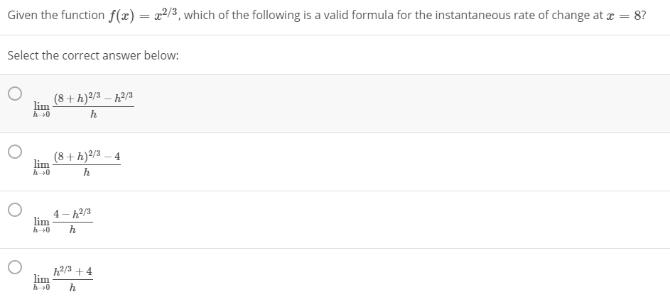 Given the function f(x) = x2/3, which of the following is a valid formula for the instantaneous rate of change at x = 8?
Select the correct answer below:
(8+h)²/3 – h?/3
lim
h>0
(8+h)²/3 – 4
lim
h
4 - h2/3
lim
h
h 0
h2/3 + 4
lim
h
