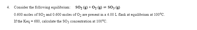 Consider the following equilibrium: SO, (g) + 02 (g) = SO3 (g)
4.
%3D
0.600 moles of SO, and 0.600 moles of O2 are present in a 4.00L flask at equilibrium at 100°C.
If the Keq = 680, calculate the so; concentration at 100°C.
