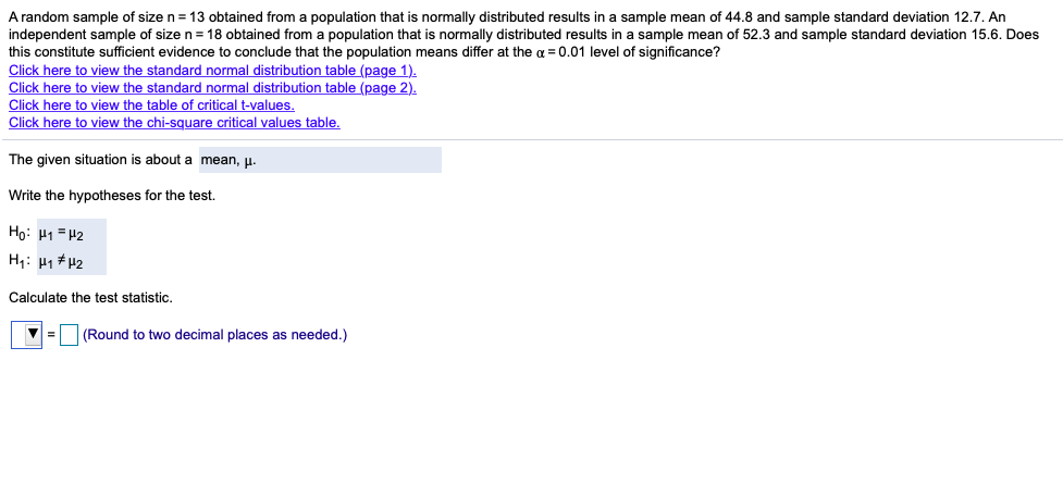 A random sample of size n = 13 obtained from a population that is normally distributed results in a sample mean of 44.8 and sample standard deviation 12.7. An
independent sample of size n = 18 obtained from a population that is normally distributed results in a sample mean of 52.3 and sample standard deviation 15.6. Does
this constitute sufficient evidence to conclude that the population means differ at the a = 0.01 level of significance?
Click here to view the standard normal distribution table (page 1).
Click here to view the standard normal distribution table (page 2).
Click here to view the table of critical t-values.
Click here to view the chi-square critical values table.
The given situation is about a mean, u.
Write the hypotheses for the test.
Họ: P1= 42
H1: H1 # 42
Calculate the test statistic.
(Round to two decimal places as needed.)
