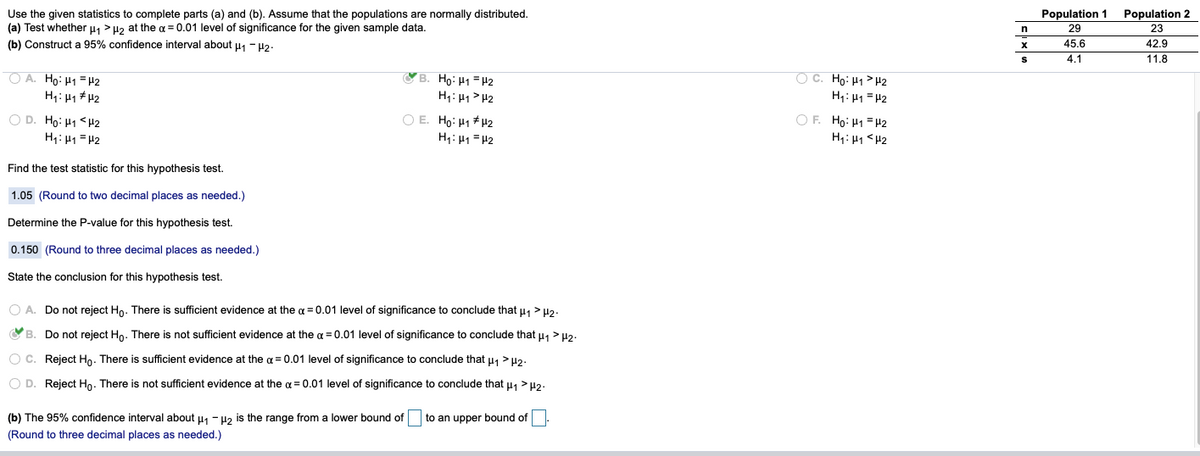 Population 2
Use the given statistics to complete parts (a) and (b). Assume that the populations are normally distributed.
(a) Test whether u, > Hz at the a = 0.01 level of significance for the given sample data.
(b) Construct a 95% confidence interval about u1 - H2.
Population 1
29
23
45.6
42.9
4.1
11.8
O A. Ho: H1 = #2
H1: H1 # H2
YB. Ho: H1 = H2
H: H1> H2
O C. Ho: H1>H2
H: H1 =H2
O D. Ho: H1 <H2
H1: H1 = H2
O E. Ho: H1 * H2
O F. Ho: H1 =H2
H1: H1 = H2
H: H1 <H2
Find the test statistic for this hypothesis test.
1.05 (Round to two decimal places as needed.)
Determine the P-value for this hypothesis test.
0.150 (Round to three decimal places as needed.)
State the conclusion for this hypothesis test.
O A. Do not reject Ho. There is sufficient evidence at the ¤ = 0.01 level of significance to conclude that u1 > H2.
B. Do not reject Ho. There is not sufficient evidence at the a = 0.01 level of significance to conclude that u, > u2.
O C. Reject Ho. There is sufficient evidence at the a = 0.01 level of significance to conclude that u, >H2.
O D. Reject Ho. There is not sufficient evidence at the a = 0.01 level of significance to conclude that u1 > H2.
(b) The 95% confidence interval about u, - uz is the range from a lower bound of
to an upper bound of
(Round to three decimal places as needed.)
