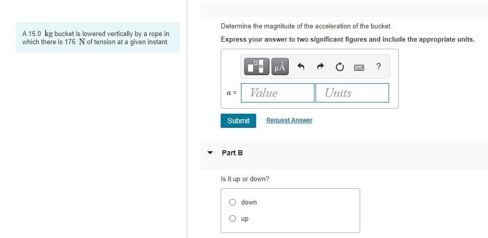 Determine the magnitude of the acceleration of the bucket.
A 15.0 kg bucket is lowered vertically by a rope in
which there is 176 N of tension at a given instant.
Express your answer to two significant figures and include the appropriate units.
?
Value
Units
a =
Submit
Request Answer
Part B
Is it up or down?
O down
O up
