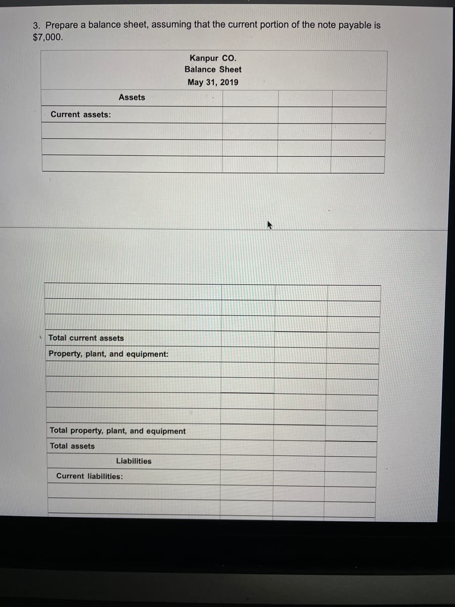 3. Prepare a balance sheet, assuming that the current portion of the note payable is
$7,000.
Kanpur CO.
Balance Sheet
May 31, 2019
Assets
Current assets:
Total current assets
Property, plant, and equipment:
Total property, plant, and equipment
Total assets
Liabilities
Current liabilities:
