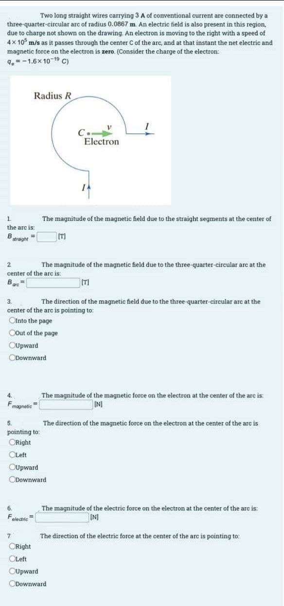 Two long straight wires carrying 3 A of conventional current are connected by a
three-quarter-circular arc of radius 0.0867 m. An electric field is also present in this region,
due to charge not shown on the drawing. An electron is moving to the right with a speed of
4x 105 m/s as it passes through the center C of the arc, and at that instant the net electric and
magnetic force on the electron is zero. (Consider the charge of the electron:
9.-1.6x 10-19 C)
1
the arc is:
B
straight
=
Radius R
4.
Fmagnetic
Downward
5.
pointing to:
ORight
OLeft
OUpward
6.
F
electric
2
The magnitude of the magnetic field due to the three-quarter-circular arc at the
center of the arc is:
[T]
Bart
3.
The direction of the magnetic field due to the three-quarter-circular arc at the
center of the arc is pointing to:
Ointo the page
COut of the page
OUpward
7
CRight
OLeft
OUpward
C.-
The magnitude of the magnetic field due to the straight segments at the center of
[T]
Downward
V
Electron
I
The magnitude of the magnetic force on the electron at the center of the arc is:
[N]
Downward
The direction of the magnetic force on the electron at the center of the arc is
The magnitude of the electric force on the electron at the center of the arc is:
[N]
The direction of the electric force at the center of the arc is pointing to: