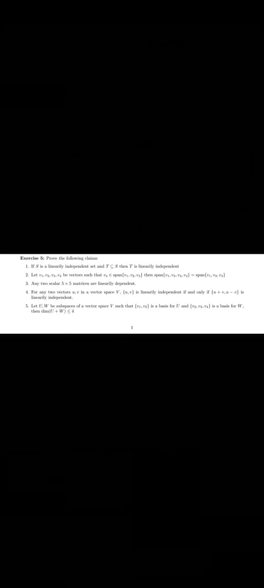 Exercise 5: Prove the following claims:
1. If S is a linearily independent set and TCS then T is linearily independent
2. Let v, , t3, e, be vectors such that v E span{v, y, v3} then span{v1, , t3, t4} = span{r, 2, t}
3. Any two scalar 5 x 5 matrices are linearily dependent.
4. For any two vecetors u, v in a vector space V, {u, v} is linearily independent if and only if {u + v, u - v} is
linearily independent.
5. Let U, W be subspaces of a vector space V such that (v1, e2) is a basis for U and (v2, ea, 4} is a basis for W,
then dim(U + W)<4
