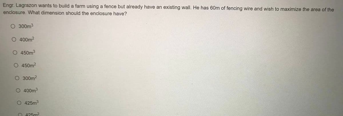 Engr. Lagrazon wants to build a farm using a fence but already have an existing wall. He has 60m of fencing wire and wish to maximize the area of the
enclosure. What dimension should the enclosure have?
O 300m3
O 400m2
O 450m3
O 450m2
O 300m2
O 400m3
O 425m3
O 425m2
