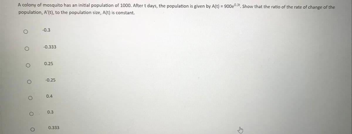 A colony of mosquito has an initial population of 1000. After t days, the population is given by A(t) = 900e0.3t, Show that the ratio of the rate of change of the
population, A'(t), to the population size, A(t) is constant.
-0.3
-0.333
0.25
-0.25
0.4
0.3
0.333
