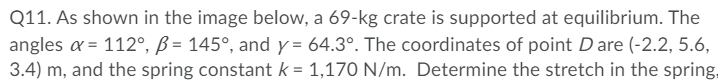 Q11. As shown in the image below, a 69-kg crate is supported at equilibrium. The
angles a = 112°, ß = 145°, and y = 64.3°. The coordinates of point Dare (-2.2, 5.6,
3.4) m, and the spring constant k = 1,170 N/m. Determine the stretch in the spring,
