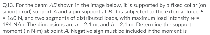 Q13. For the beam AB shown in the image below, it is supported by a fixed collar (on
smooth rod) support A and a pin support at B. It is subjected to the external force F
= 160 N, and two segments of distributed loads, with maximum load intensity w =
194 N/m. The dimensions are a = 2.1 m, and b = 2.1 m. Determine the support
moment (in N-m) at point A. Negative sign must be included if the moment is
