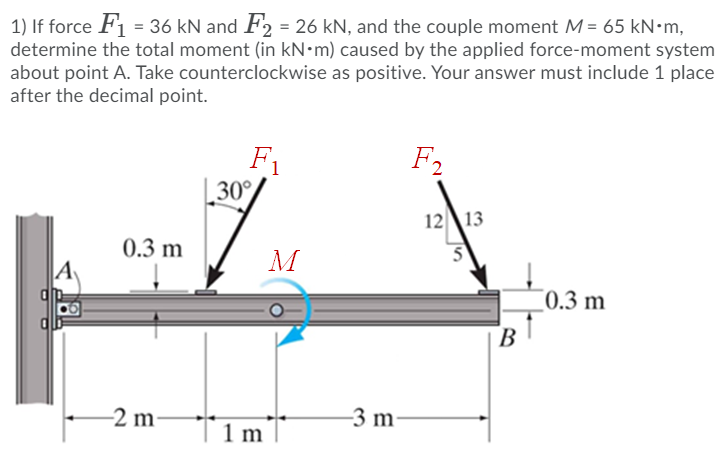 1) If force F1 = 36 kN and F2 = 26 kN, and the couple moment M = 65 kN•m,
determine the total moment (in kN•m) caused by the applied force-moment system
about point A. Take counterclockwise as positive. Your answer must include 1 place
after the decimal point.
F1
30°
F2
12\13
0.3 m
M
A
¯0.3 m
B
-2 m
-3 m
1 m
