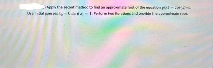 -)Apply the secant method to find an approximate root of the equation g(x) = cos(x)-x.
Use initial guesses x = 0 and x₁ = 1. Perform two iterations and provide the approximate root.