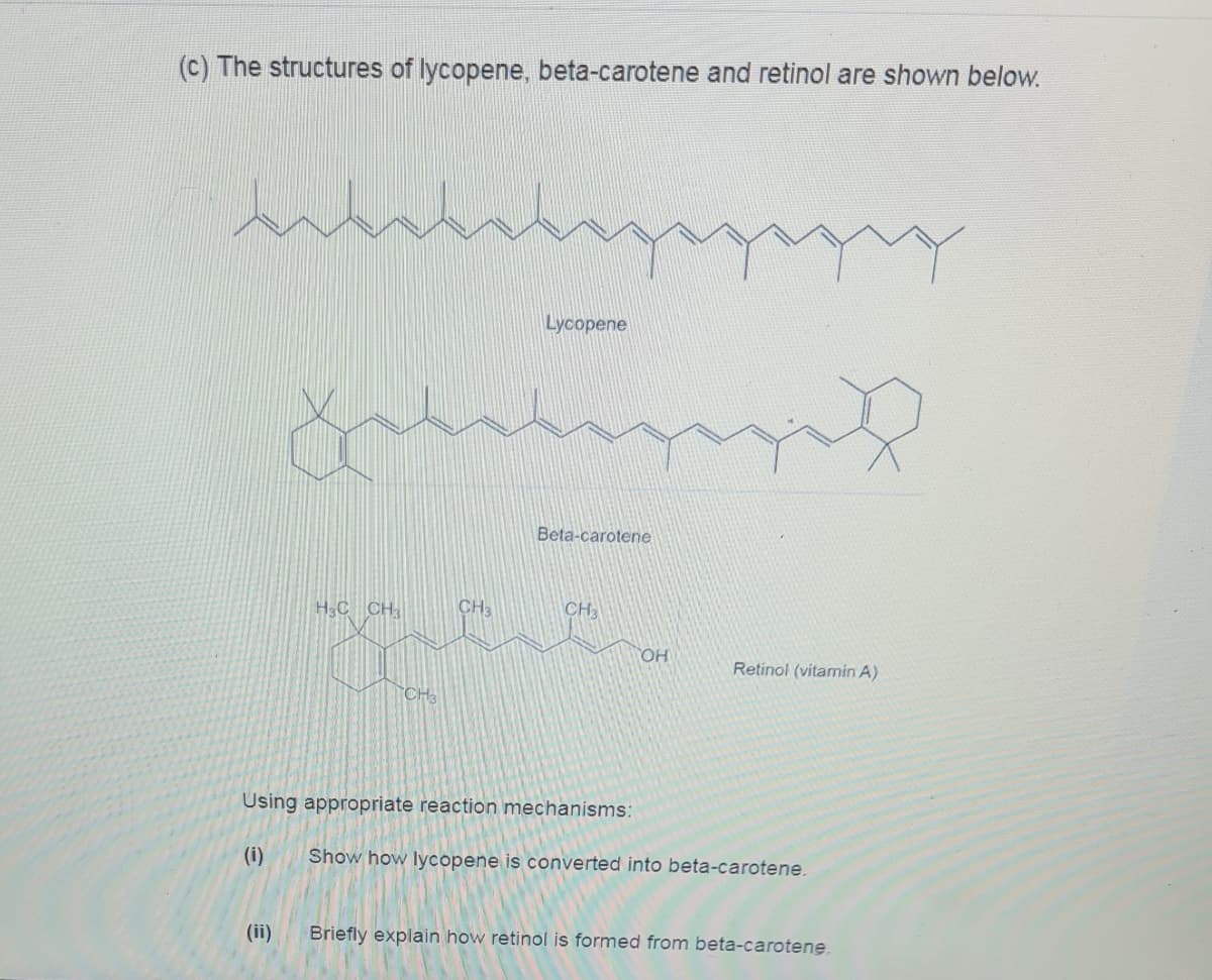 (c) The structures of lycopene, beta-carotene and retinol are shown below.
Lycopene
Beta-carotene
H3C CH;
CH3
CH3
OH
Retinol (vitamin A)
CH3
Using appropriate reaction mechanisms:
(i)
Show how lycopene is converted into beta-carotene.
(ii)
Briefly explain how retinol is formed from beta-carotene.
