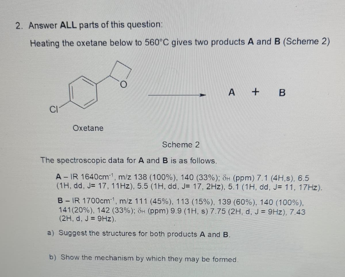 2. Answer ALL parts of this question:
Heating the oxetane below to 560°C gives two products A and B (Scheme 2)
O.
A +
CI
Oxetane
Scheme 2
The spectroscopic data for A and B is as follows.
A - IR 1640cm1, m/z 138 (100%), 140 (33%); dH (ppm) 7.1 (4H,s), 6.5
(1H, dd, J= 17, 11HZ), 5.5 (1H, dd, J= 17, 2Hz), 5.1 (1H, dd, J= 11, 17HZ).
B-IR 1700cm1, m/z 111 (45%), 113 (15%), 139 (60%), 140 (100%),
141 (20%), 142 (33%); dH (ppm) 9.9 (1H, s) 7.75 (2H, d, J = 9Hz), 7.43
(2H, d, J = 9Hz).
a) Suggest the structures for both products A and B.
b) Show the mechanism by which they may be formed.
