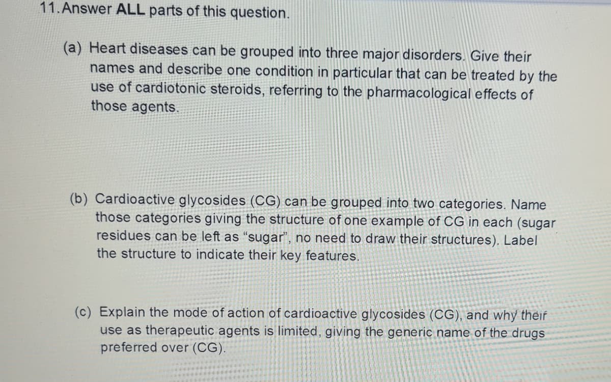 11.Answer ALL parts of this question.
(a) Heart diseases can be grouped into three major disorders. Give their
names and describe one condition in particular that can be treated by the
use of cardiotonic steroids, referring to the pharmacological effects of
those agents.
(b) Cardioactive glycosides (CG) can be grouped into two categories. Name
those categories giving the structure of one example of CG in each (sugar
residues can be left as “sugar", no need to draw their structures). Label
the structure to indicate their key features.
(c) Explain the mode of action of cardioactive glycosides (CG), and why theif
use as therapeutic agents is limited, giving the generic name of the drugs
preferred over (CG).
