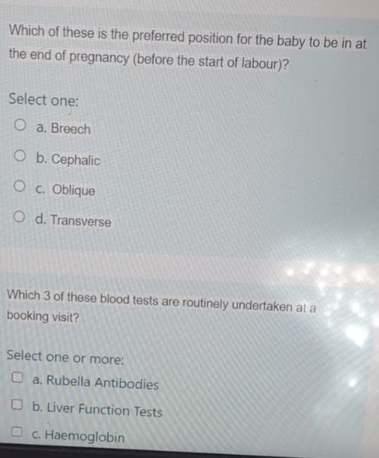 Which of these is the preferred position for the baby to be in at
the end of pregnancy (before the start of labour)?
Select one:
O a. Breech
O b. Cephalic
OC. Oblique
O d. Transverse
Which 3 of these blood tests are routinely undertaken at a
booking visit?
Select one or more:
a. Rubella Antibodies
Ob. Liver Function Tests
Oc. Haemoglobin