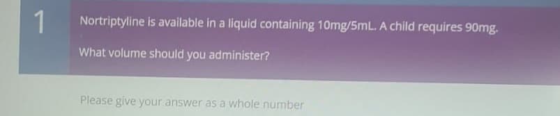 1
Nortriptyline is available in a liquid containing 10mg/5mL. A child requires 90mg.
What volume should you administer?
Please give your answer as a whole number