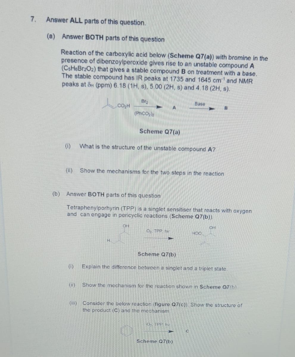 7.
Answer ALL parts of this question.
(a)
Answer BOTH parts of this question
Reaction of the carboxylic acid below (Scheme Q7(a)) with bromine in the
presence of dibenzoylperoxide gives rise to an unstable compound A
(CSH&BR2O2) that gives a stable compound B on treatment with a base.
The stable compound has IR peaks at 1735 and 1645 cm and NMR
peaks at &H (ppm) 6.18 (1H, s), 5.00 (2H, s) and 4.18 (2H, s).
Br.
Base
(PhCO,
Scheme Q7(a)
(1)
What is the structure of the unstable compound A?
(i)
Show the mechanisms for the two steps in the reaction
(b) Answer BOTH parts of this question
Tetraphenylporhyrin (TPP) is a singlet sensitiser that reacts with oxygen
and can engage in pericyclic reactions (Scheme Q7(b).
OH
O. TPP hv
Scheme Q7(b)
(i)
Explain the difference between a singlet and a triplet state.
(ii)
Show the mechanism for the reaction shown in Scheme 07(b)
(ii)
Consider the below reaction (figure Q7(c)), Show the structure of
the product (C) anc the mechanism
Scheme Q7 (b)
