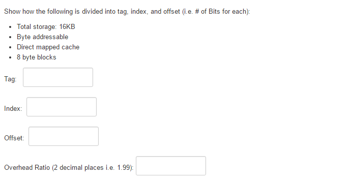 Show how the following is divided into tag, index, and offset (i.e. # of Bits for each):
• Total storage: 16KB
Byte addressable
Direct mapped cache
8 byte blocks
Tag:
Index:
Offset:
Overhead Ratio (2 decimal places i.e. 1.99):
