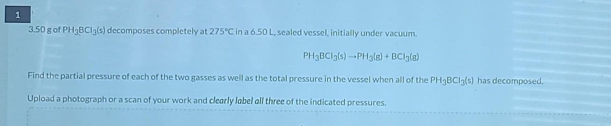 1
3.50 g of PH3BCI3(s) decomposes completely at 275°C in a 6.50L, sealed vessel, initially under vacuum.
PH3BCI3(s)PH3(8) + BCI3(8)
Find the partial pressure of each of the two gasses as well as the total pressure in the vessel when all of the PH3BCI3(s) has decomposed.
Upload a photograph or a scan of your work and clearly label all three of the indicated pressures.
