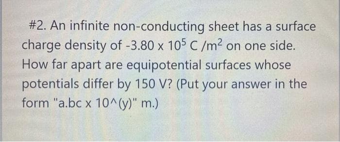 #2. An infinite non-conducting sheet has a surface
charge density of -3.80 x 105 C/m? on one side.
How far apart are equipotential surfaces whose
potentials differ by 150 V? (Put your answer in the
form "a.bc x 10^(y)" m.)
