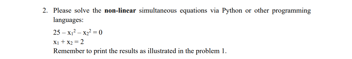 2. Please solve the non-linear simultaneous equations via Python or other programming
languages:
25 – x1? – x2² = 0
X1 + x2 = 2
Remember to print the results as illustrated in the problem 1.
