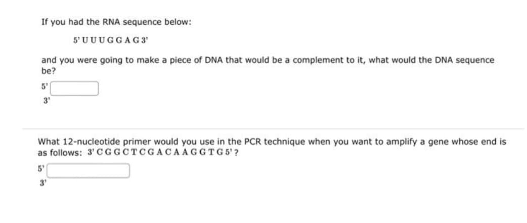 If you had the RNA sequence below:
5'UUUGGAG 3'
and you were going to make a piece of DNA that would be a complement to it, what would the DNA sequence
be?
5'
3'
What 12-nucleotide primer would you use in the PCR technique when you want to amplify a gene whose end is
as follows: 3' CGGCTCGACAAGGTG5' ?
5'
3'
