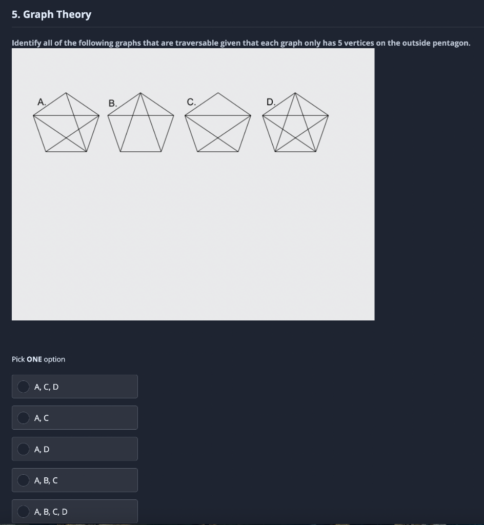 5. Graph Theory
Identify all of the following graphs that are traversable given that each graph only has 5 vertices on the outside pentagon.
А.
В.
С.
D.
Pick ONE option
А, С, D
А, С
А, D
А, В, С
А, В, С, D
