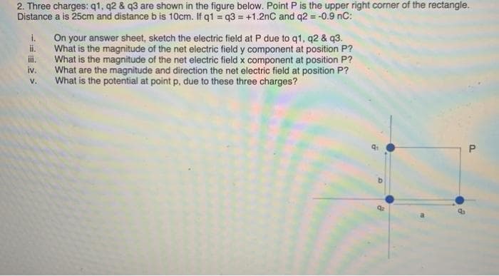 2. Three charges: q1, q2 & q3 are shown in the figure below. Point P is the upper right corner of the rectangle.
Distance a is 25cm and distance b is 10cm. If q1 = q3 = +1.2nC and q2 = -0.9 nC:
i.
On your answer sheet, sketch the electric field at P due to q1, q2 & q3.
ii.
What is the magnitude of the net electric field y component at position P?
ii.
What is the magnitude of the net electric field x component at position P?
iv.
What are the magnitude and direction the net electric field at position P?
What is the potential at point p, due to these three charges?
v.
