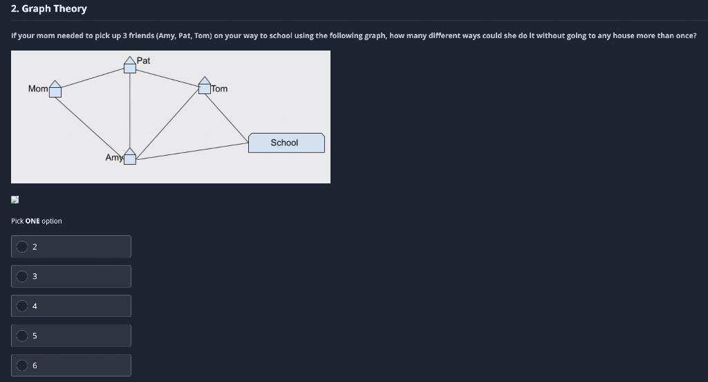 2. Graph Theory
If your mom needed to pick up 3 frlends (Amy, Pat, Tom) on your way to school using the following graph, how many different ways could she do It without golng to any house more than once?
ДPat
Momf
Tom
School
Amy
Pick ONE option
O 2
3
