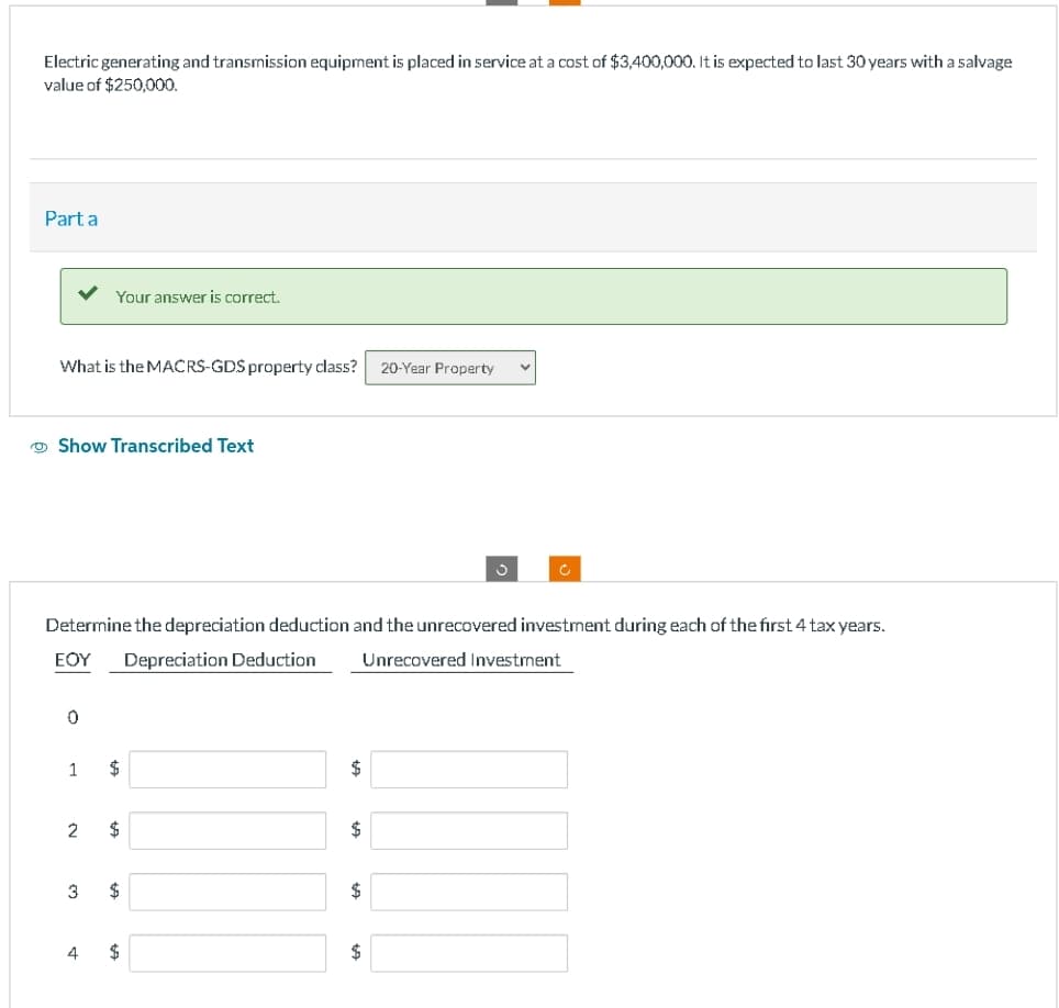 Electric generating and transmission equipment is placed in service at a cost of $3,400,000. It is expected to last 30 years with a salvage
value of $250,000.
Part a
What is the MACRS-GDS property class? 20-Year Property V
Show Transcribed Text
0
Determine the depreciation deduction and the unrecovered investment during each of the first 4 tax years.
ΕΟΥ Depreciation Deduction Unrecovered Investment
1
Your answer is correct.
2
3
4
$
$
$
$
$
$
$
3
$