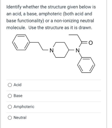 Identify whether the structure given below is
an acid, a base, amphoteric (both acid and
base functionality) or a non-ionizing neutral
molecule. Use the structure as it is drawn.
O Acid
O Base
O Amphoteric
O Neutral
N