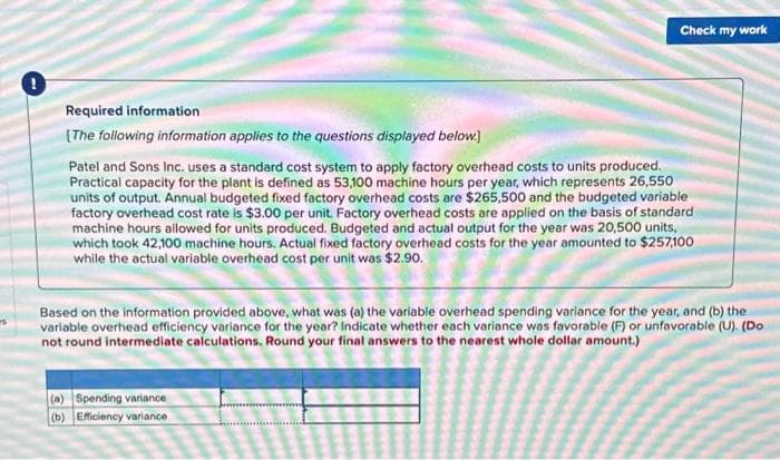 Check my work
Required information
[The following information applies to the questions displayed below.]
Patel and Sons Inc. uses a standard cost system to apply factory overhead costs to units produced.
Practical capacity for the plant is defined as 53,100 machine hours per year, which represents 26,550
units of output. Annual budgeted fixed factory overhead costs are $265,500 and the budgeted variable
factory overhead cost rate is $3.00 per unit. Factory overhead costs are applied on the basis of standard
machine hours allowed for units produced. Budgeted and actual output for the year was 20,500 units,
which took 42,100 machine hours. Actual fixed factory overhead costs for the year amounted to $257,100
while the actual variable overhead cost per unit was $2.90.
Based on the information provided above, what was (a) the variable overhead spending variance for the year, and (b) the
variable overhead efficiency variance for the year? Indicate whether each variance was favorable (F) or unfavorable (U). (Do
not round intermediate calculations. Round your final answers to the nearest whole dollar amount.)
(a) Spending variance
(b) Efficiency variance