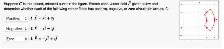 Suppose C is the closed, oriented curve in the figure. Sketch each vector field given below and
determine whether each of the following vector fields has positive, negative, or zero circulation around C.
Positive 1. F = xi+yj
Negative
2. F = yi-xj
Zero
+ 3. F = -yi+xj