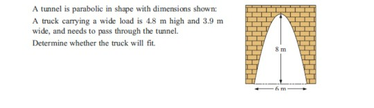 A tunnel is parabolic in shape with dimensions shown:
A truck carrying a wide load is 4.8 m high and 3.9 m
wide, and needs to pass through the tunnel.
Determine whether the truck will fit.
A
8m
6 m