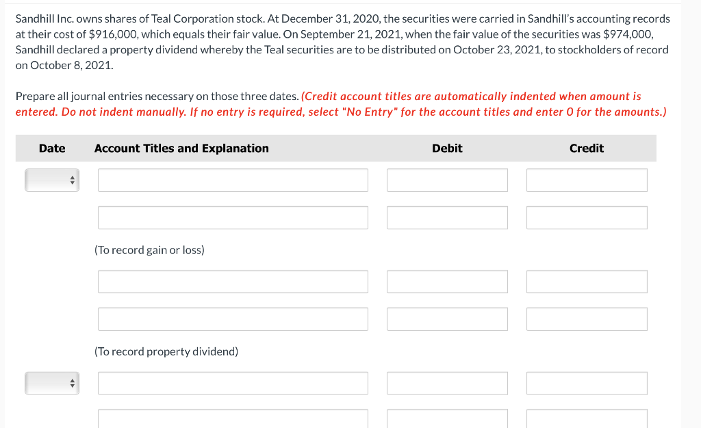 Sandhill Inc. owns shares of Teal Corporation stock. At December 31, 2020, the securities were carried in Sandhill's accounting records
at their cost of $916,000, which equals their fair value. On September 21, 2021, when the fair value of the securities was $974,000,
Sandhill declared a property dividend whereby the Teal securities are to be distributed on October 23, 2021, to stockholders of record
on October 8, 2021.
Prepare all journal entries necessary on those three dates. (Credit account titles are automatically indented when amount is
entered. Do not indent manually. If no entry is required, select "No Entry" for the account titles and enter 0 for the amounts.)
Date
+
♦
Account Titles and Explanation
(To record gain or loss)
(To record property dividend)
Debit
Credit