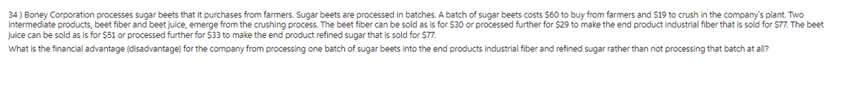 34) Boney Corporation processes sugar beets that it purchases from farmers. Sugar beets are processed in batches. A batch of sugar beets costs $60 to buy from farmers and $19 to crush in the company's plant. Two
intermediate products, beet fiber and beet juice, emerge from the crushing process. The beet fiber can be sold as is for $30 or processed further for $29 to make the end product industrial fiber that is sold for $77. The beet
juice can be sold as is for $51 or processed further for $33 to make the end product refined sugar that is sold for $77.
What is the financial advantage (disadvantage) for the company from processing one batch of sugar beets into the end products industrial fiber and refined sugar rather than not processing that batch at all?