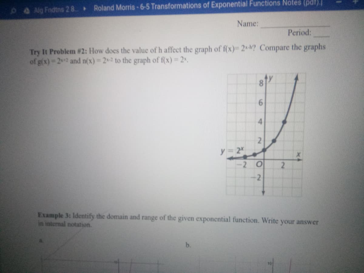 9ANg Fndtns 2 8
Roland Morris-6-5 Transformations of Exponential Functions Notes (pdt).
Name:
Period:
Try It Problem #2: How does the value of h affect the graph of f(x)= 2*-k? Compare the graphs
of g(x) 22 and n(x) 22 to the graph of f(x) 2.
%3D
y 2
-2
-2
Example 3: Identify the domain and range of the given exponential function. Write your answer
in internal notation.
b.
