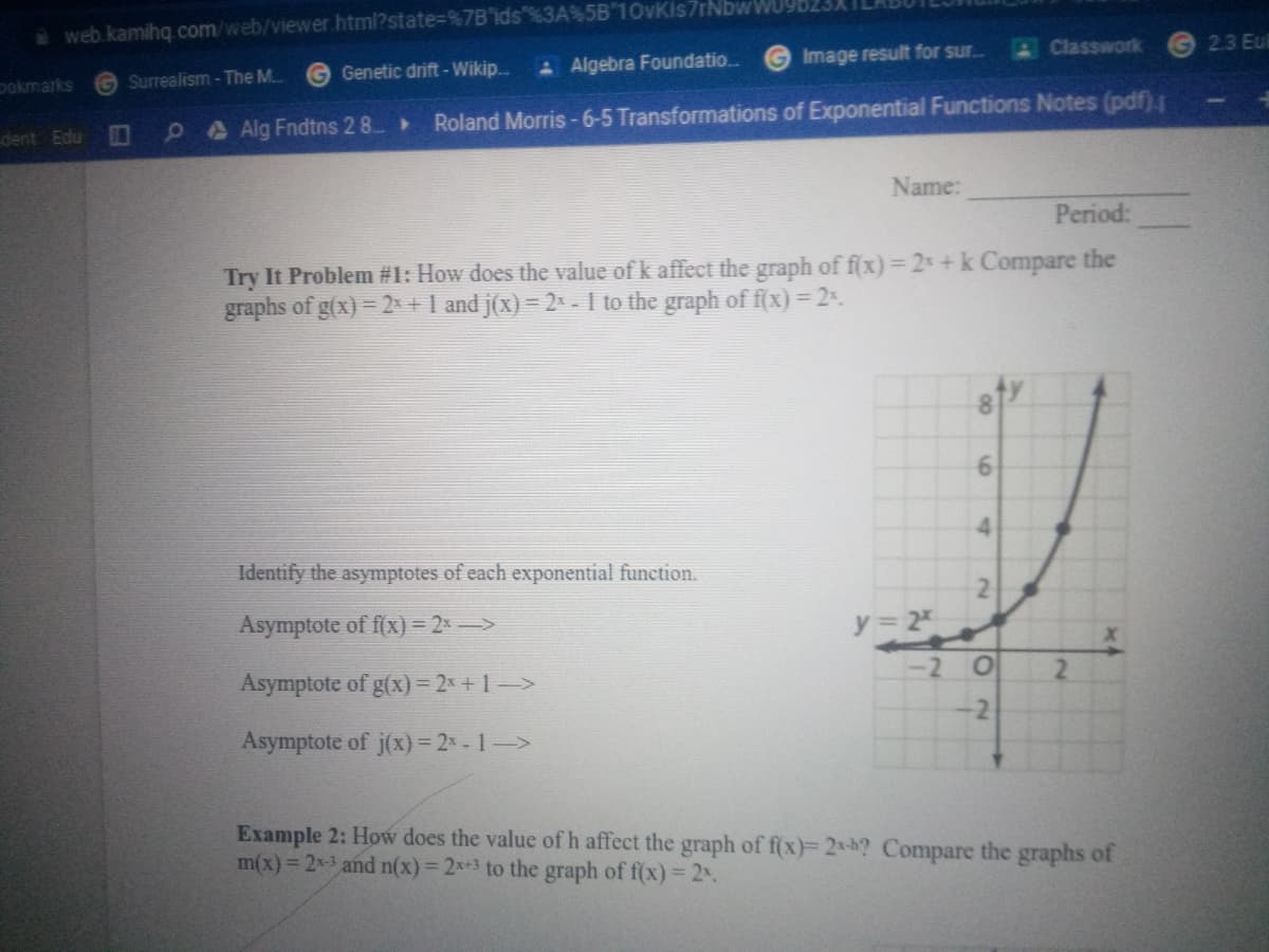 web.kamihq.com/web/viewer.html?state%=D%7B'ids"%3A%5B 10vKis7rNbwWU
G Genetic drift-Wikip.
A Algebra Foundatio.
Image result for sur.
AClasswork
2.3 Eu
pokmarks
G Surrealism - The M..
dent Edu
PA Alg Fndtns 2 8.
Roland Morris -6-5 Transformations of Exponential Functions Notes (pdf).
Name:
Period:
Try It Problem #1: How does the value of k affect the graph of f(x) =2+k Compare the
graphs of g(x) = 2x+1 and j(x) = 2x - I to the graph of f(x) = 2.
4.
Identify the asymptotes of each exponential function.
Asymptote of f(x) = 2x ->
y 2
Asymptote of g(x)= 2x +1->
-2 O
2.
-2
Asymptote of j(x)= 2* - 1->
Example 2: How does the value of h affect the graph of f(x)= 2x-h? Compare the graphs of
m(x)= 2x-3 and n(x)= 2x+3 to the graph of f(x) =2%.
21
